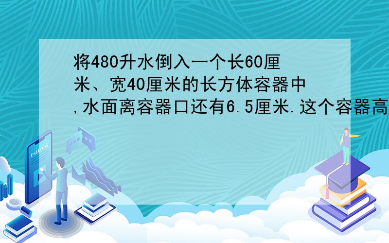 将480升水倒入一个长60厘米、宽40厘米的长方体容器中,水面离容器口还有6.5厘米.这个容器高多少厘米?