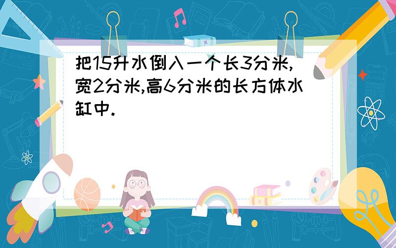 把15升水倒入一个长3分米,宽2分米,高6分米的长方体水缸中.