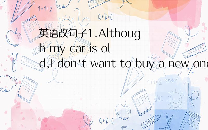 英语改句子1.Although my car is old,I don't want to buy a new one.