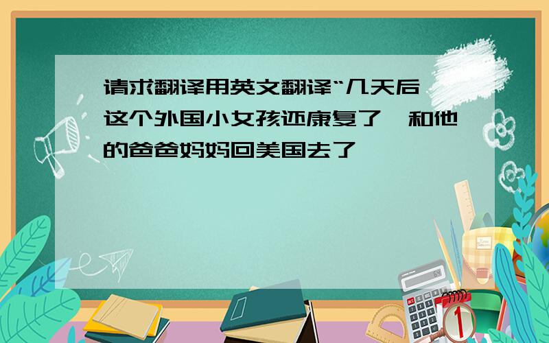 请求翻译用英文翻译“几天后,这个外国小女孩还康复了,和他的爸爸妈妈回美国去了