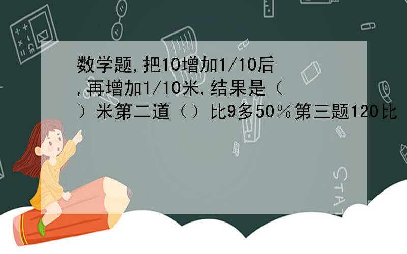 数学题,把10增加1/10后,再增加1/10米,结果是（）米第二道（）比9多50％第三题120比（）少25％