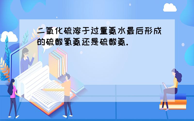 二氧化硫溶于过量氨水最后形成的硫酸氢氨还是硫酸氨.