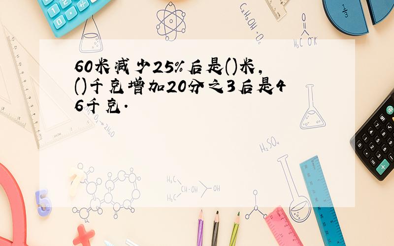 60米减少25%后是()米,()千克增加20分之3后是46千克.