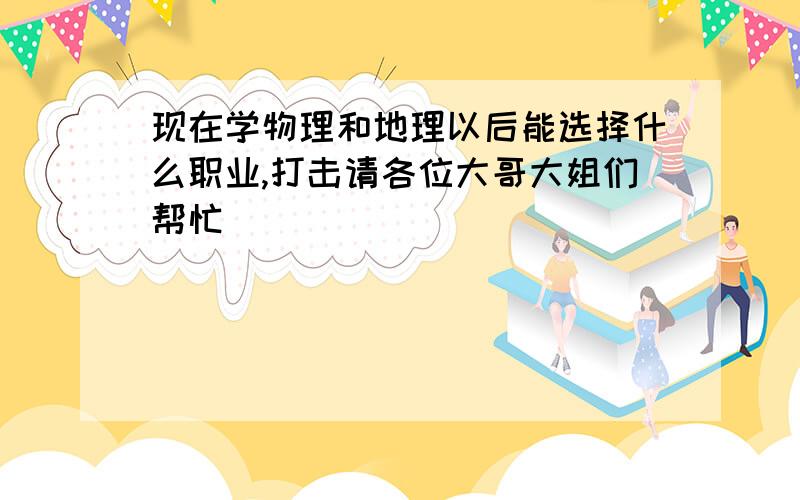 现在学物理和地理以后能选择什么职业,打击请各位大哥大姐们帮忙