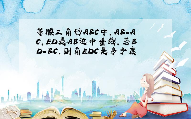 等腰三角形ABC中,AB=AC,ED是AB边中垂线,若BD=BC,则角EDC是多少度