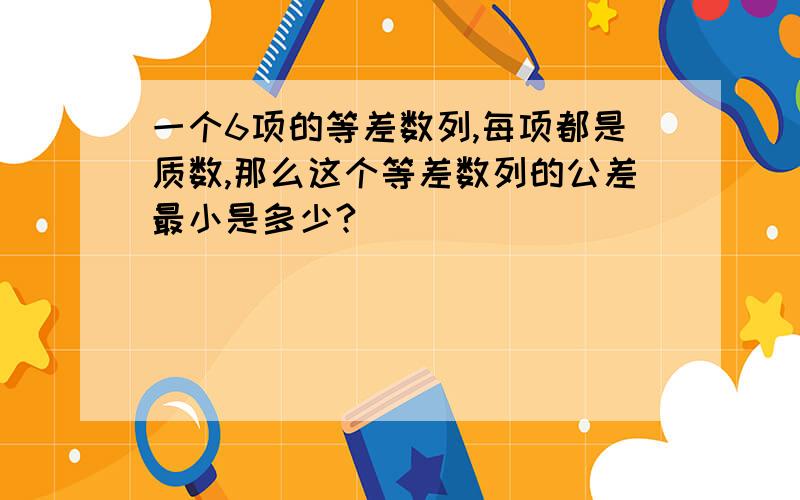 一个6项的等差数列,每项都是质数,那么这个等差数列的公差最小是多少?