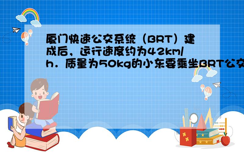 厦门快速公交系统（BRT）建成后，运行速度约为42km/h．质量为50kg的小东要乘坐BRT公交车时，先用30s走上高5