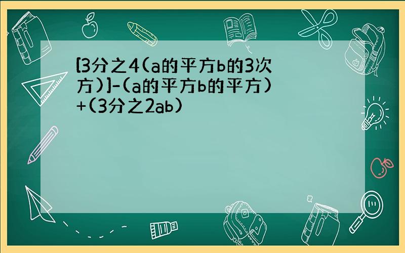 [3分之4(a的平方b的3次方)]-(a的平方b的平方)+(3分之2ab)