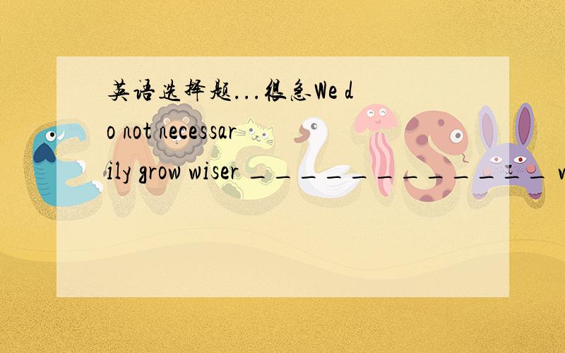 英语选择题...很急We do not necessarily grow wiser ____________ we g