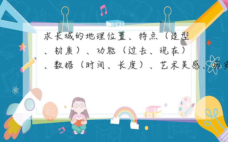 求长城的地理位置、特点（造型、材质）、功能（过去、现在）、数据（时间、长度）、艺术美感、历史文化背