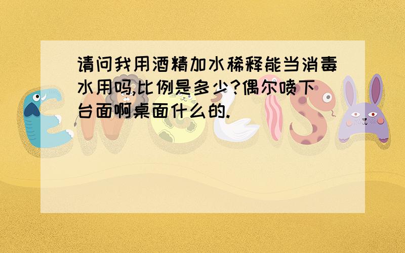 请问我用酒精加水稀释能当消毒水用吗,比例是多少?偶尔喷下台面啊桌面什么的.