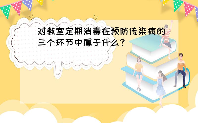 对教室定期消毒在预防传染病的三个环节中属于什么?