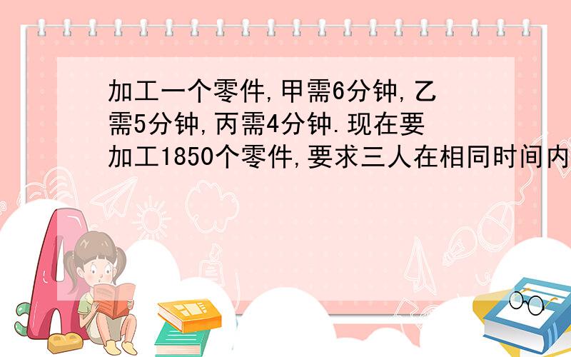 加工一个零件,甲需6分钟,乙需5分钟,丙需4分钟.现在要加工1850个零件,要求三人在相同时间内完成,每人应分配多少个零