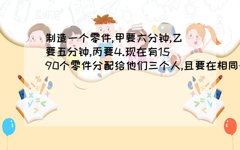 制造一个零件,甲要六分钟,乙要五分钟,丙要4.现在有1590个零件分配给他们三个人,且要在相同时间内完成.每人应分配多少