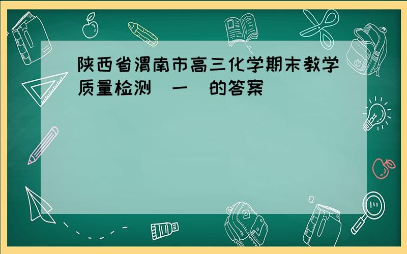 陕西省渭南市高三化学期末教学质量检测(一)的答案