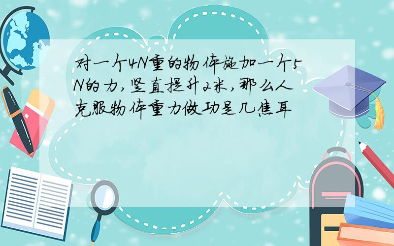 对一个4N重的物体施加一个5N的力,竖直提升2米,那么人克服物体重力做功是几焦耳