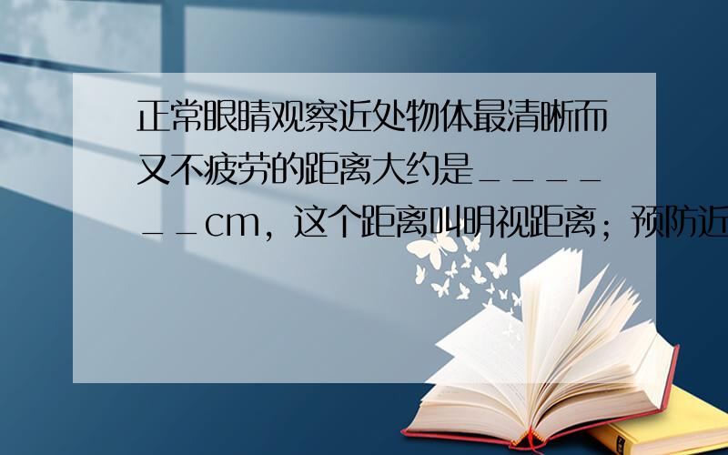 正常眼睛观察近处物体最清晰而又不疲劳的距离大约是______cm，这个距离叫明视距离；预防近视眼的措施之一，就是读写时眼