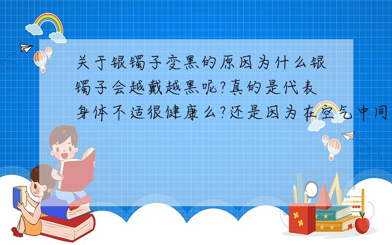 关于银镯子变黑的原因为什么银镯子会越戴越黑呢?真的是代表身体不适很健康么?还是因为在空气中同相关化学物质发生了反应?我该