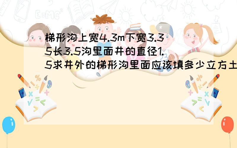 梯形沟上宽4.3m下宽3.35长3.5沟里面井的直径1.5求井外的梯形沟里面应该填多少立方土