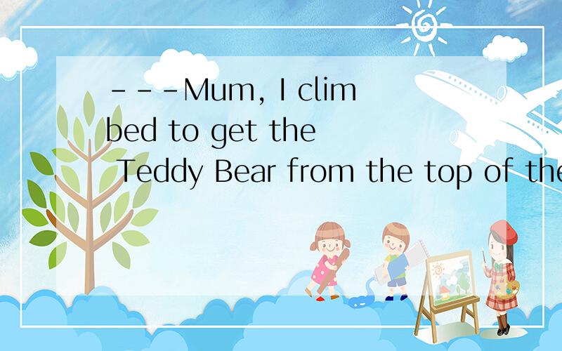 ---Mum, I climbed to get the Teddy Bear from the top of the