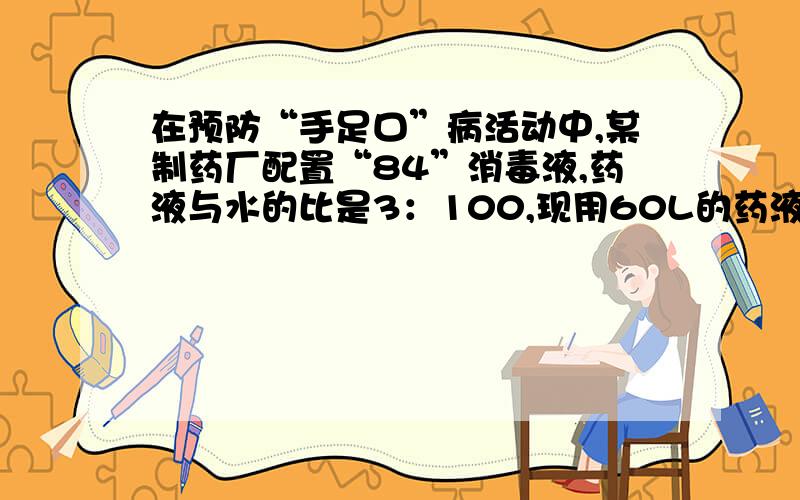 在预防“手足口”病活动中,某制药厂配置“84”消毒液,药液与水的比是3：100,现用60L的药液,可以配置