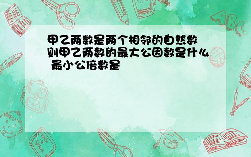 甲乙两数是两个相邻的自然数 则甲乙两数的最大公因数是什么 最小公倍数是