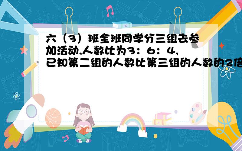 六（3）班全班同学分三组去参加活动,人数比为3：6：4,已知第二组的人数比第三组的人数的2倍少6人,