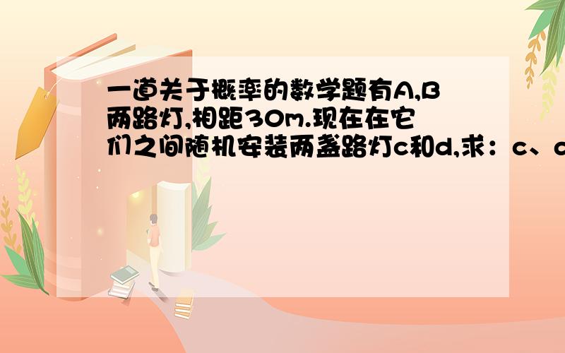 一道关于概率的数学题有A,B两路灯,相距30m.现在在它们之间随机安装两盏路灯c和d,求：c、d与a,b的距离均不小于1