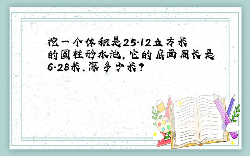 挖一个体积是25.12立方米的圆柱形水池,它的底面周长是6.28米,深多少米?