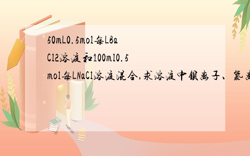 50mL0.5mol每LBaCl2溶液和100ml0.5mol每LNaCl溶液混合,求溶液中钡离子、氯离子、钠离子的物质