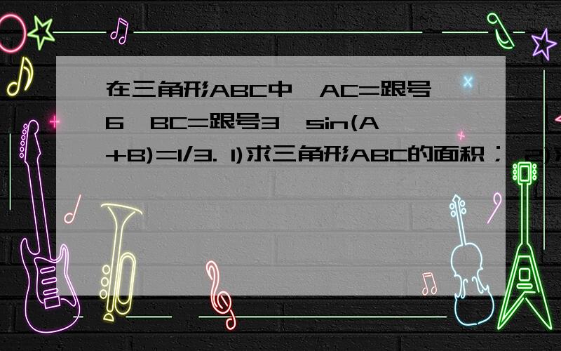 在三角形ABC中,AC=跟号6,BC=跟号3,sin(A+B)=1/3. 1)求三角形ABC的面积； 2)求边AB的长.