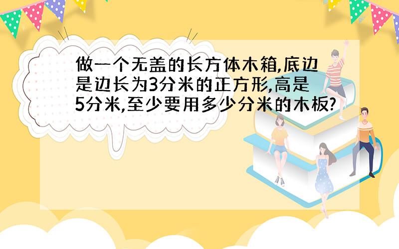 做一个无盖的长方体木箱,底边是边长为3分米的正方形,高是5分米,至少要用多少分米的木板?