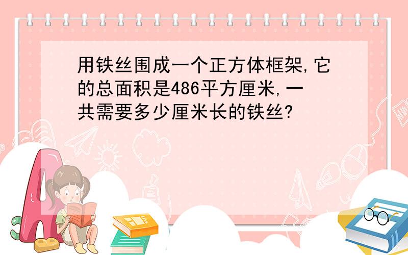 用铁丝围成一个正方体框架,它的总面积是486平方厘米,一共需要多少厘米长的铁丝?