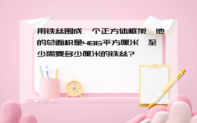 用铁丝围成一个正方体框架,他的总面积是486平方厘米,至少需要多少厘米的铁丝?