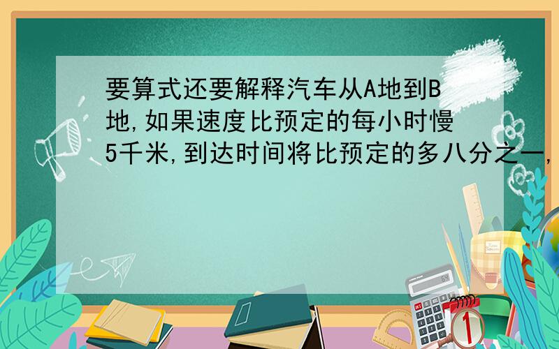 要算式还要解释汽车从A地到B地,如果速度比预定的每小时慢5千米,到达时间将比预定的多八分之一,如果速度比预定的增加三分之