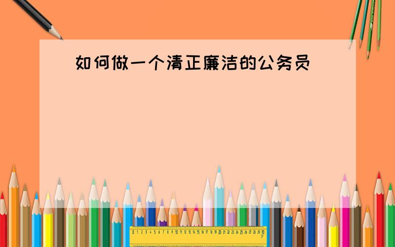 如何做一个清正廉洁的公务员