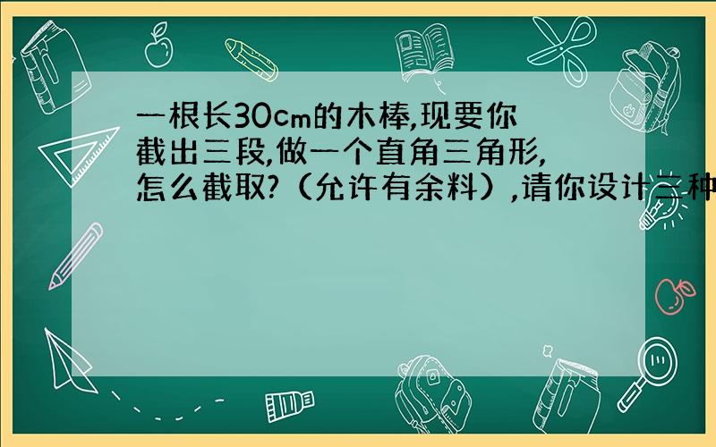 一根长30cm的木棒,现要你截出三段,做一个直角三角形,怎么截取?（允许有余料）,请你设计三种方案.