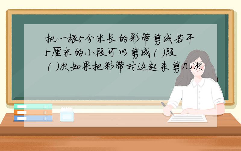 把一根5分米长的彩带剪成若干5厘米的小段可以剪成( )段( )次如果把彩带对这起来剪几次