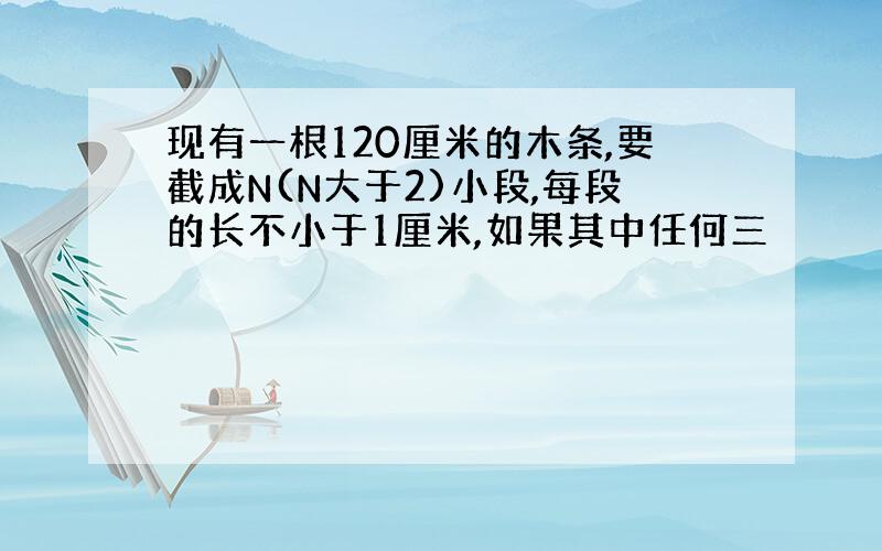 现有一根120厘米的木条,要截成N(N大于2)小段,每段的长不小于1厘米,如果其中任何三