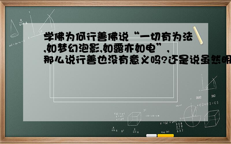 学佛为何行善佛说“一切有为法,如梦幻泡影,如露亦如电”,那么说行善也没有意义吗?还是说虽然明白行善无益但还是要行善,只是