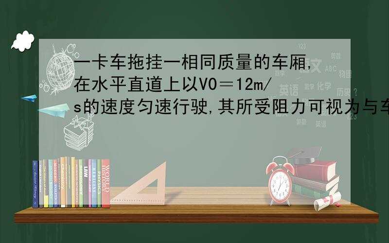 一卡车拖挂一相同质量的车厢,在水平直道上以V0＝12m/s的速度匀速行驶,其所受阻力可视为与车重成正比,