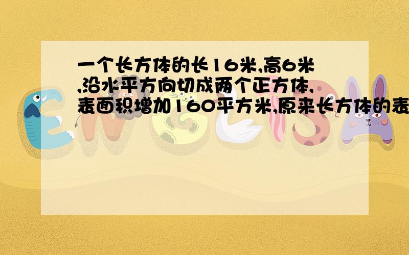 一个长方体的长16米,高6米,沿水平方向切成两个正方体,表面积增加160平方米,原来长方体的表面积是多少