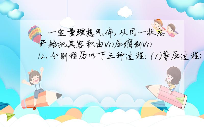 、一定量理想气体,从同一状态开始把其容积由Vo压缩到Vo/2,分别经历以下三种过程：（1）等压过程；（2）等温过程；（3