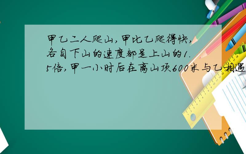 甲乙二人爬山,甲比乙爬得快,各自下山的速度都是上山的1.5倍,甲一小时后在离山顶600米与乙相遇