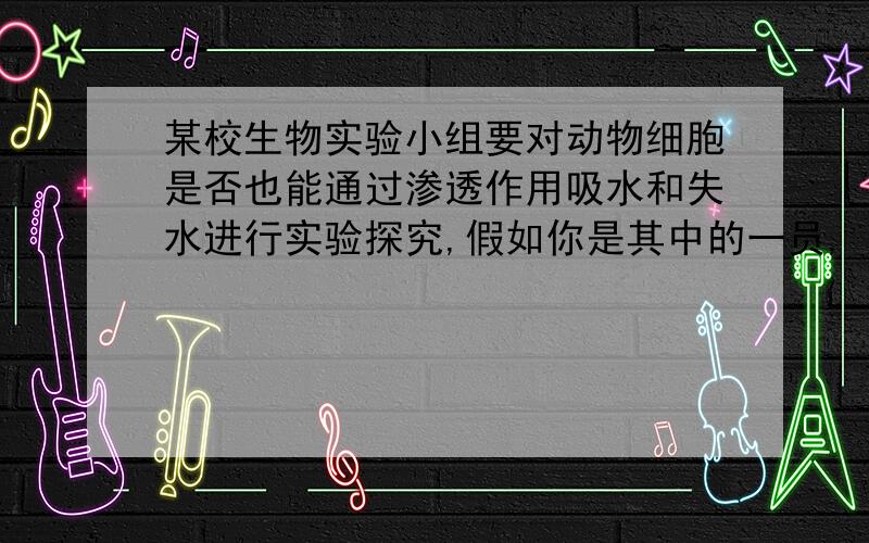 某校生物实验小组要对动物细胞是否也能通过渗透作用吸水和失水进行实验探究,假如你是其中的一员,