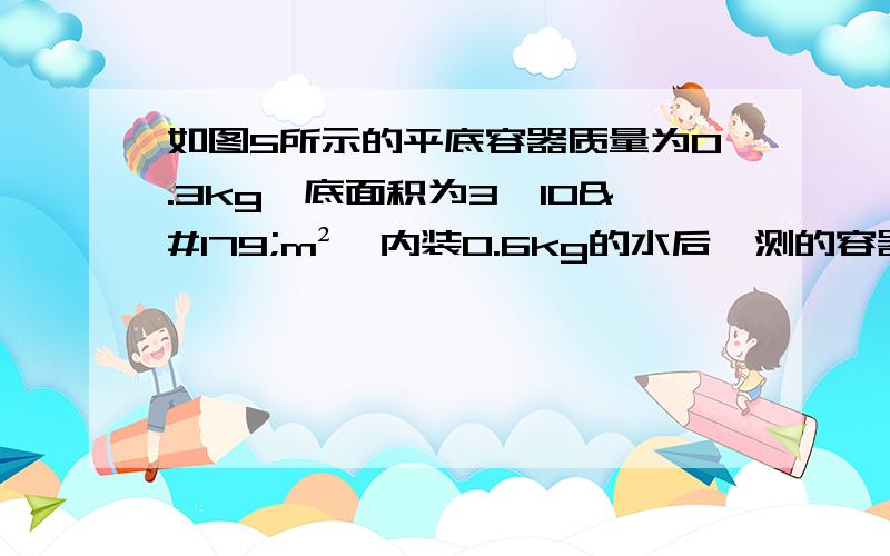 如图5所示的平底容器质量为0.3kg,底面积为3×l0³m²,内装0.6kg的水后,测的容器中水深1