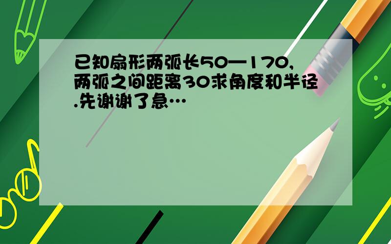 已知扇形两弧长50—170,两弧之间距离30求角度和半径.先谢谢了急…