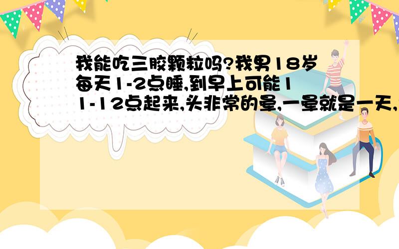 我能吃三胶颗粒吗?我男18岁每天1-2点睡,到早上可能11-12点起来,头非常的晕,一晕就是一天,而且很疲惫,能吃这药吗