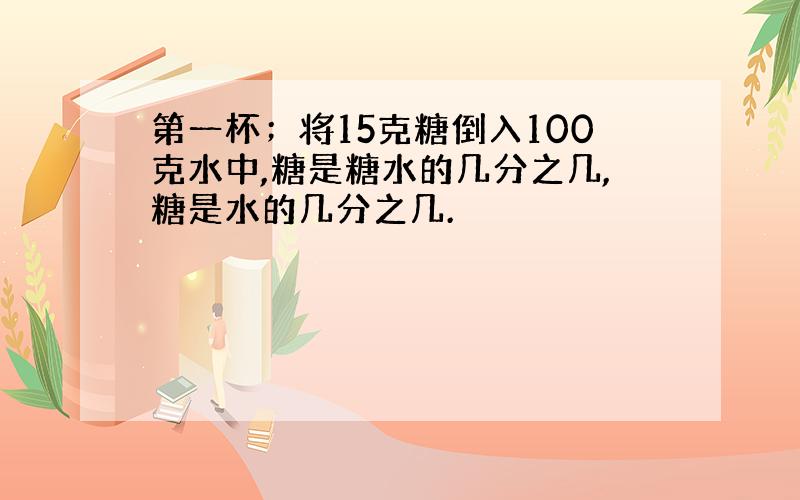 第一杯；将15克糖倒入100克水中,糖是糖水的几分之几,糖是水的几分之几.