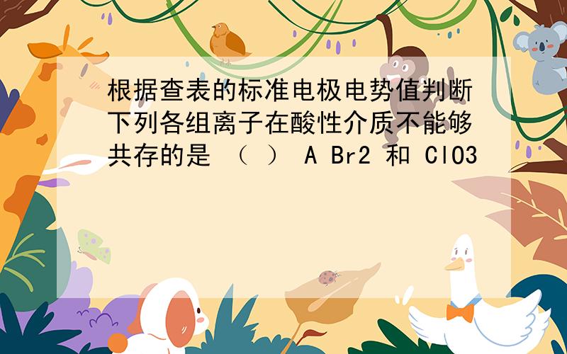 根据查表的标准电极电势值判断下列各组离子在酸性介质不能够共存的是 （ ） A Br2 和 ClO3